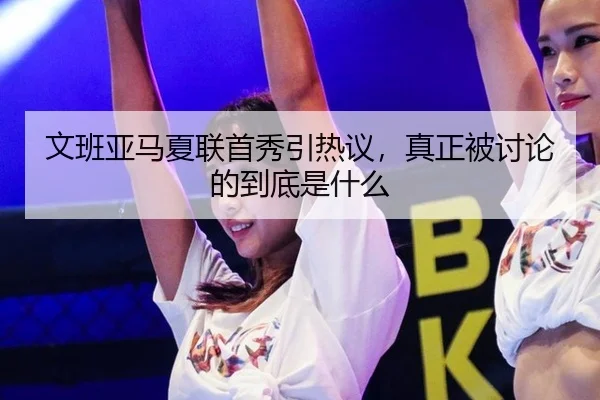 文班亚马夏联首秀引热议，真正被讨论的到底是什么